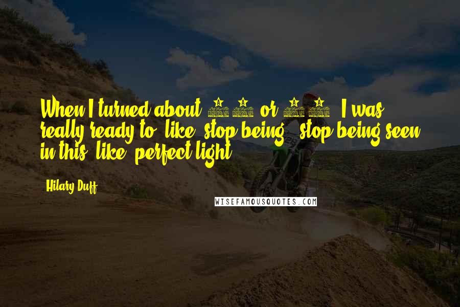 Hilary Duff Quotes: When I turned about 18 or 19, I was really ready to, like, stop being - stop being seen in this, like, perfect light.