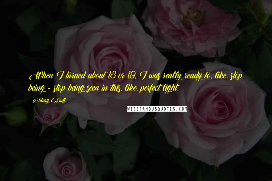 Hilary Duff Quotes: When I turned about 18 or 19, I was really ready to, like, stop being - stop being seen in this, like, perfect light.