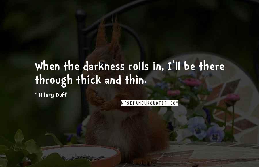 Hilary Duff Quotes: When the darkness rolls in, I'll be there through thick and thin.