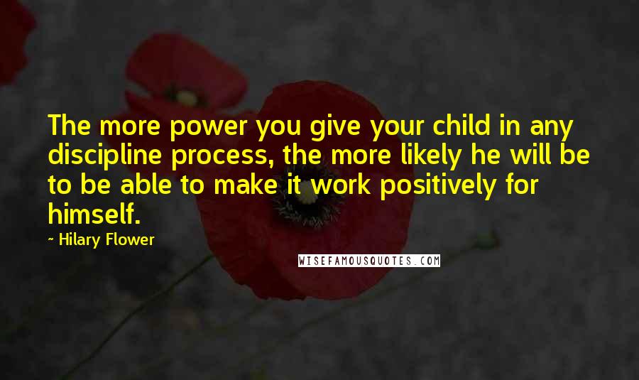 Hilary Flower Quotes: The more power you give your child in any discipline process, the more likely he will be to be able to make it work positively for himself.