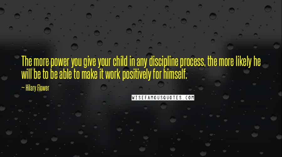 Hilary Flower Quotes: The more power you give your child in any discipline process, the more likely he will be to be able to make it work positively for himself.