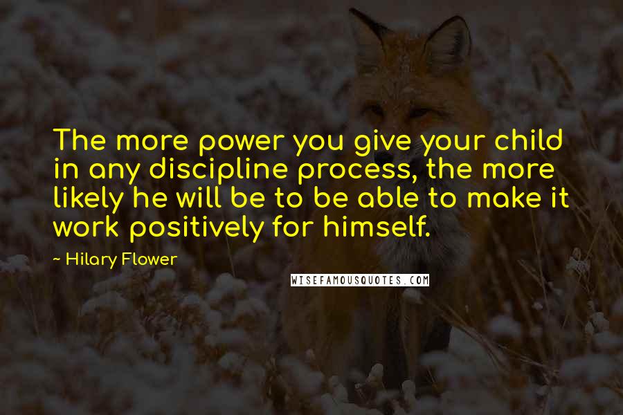 Hilary Flower Quotes: The more power you give your child in any discipline process, the more likely he will be to be able to make it work positively for himself.