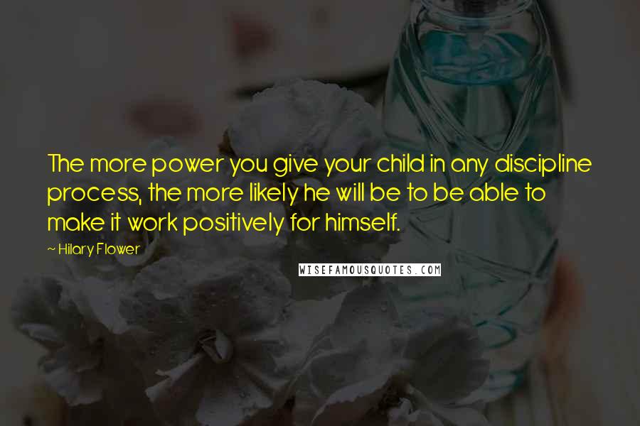 Hilary Flower Quotes: The more power you give your child in any discipline process, the more likely he will be to be able to make it work positively for himself.