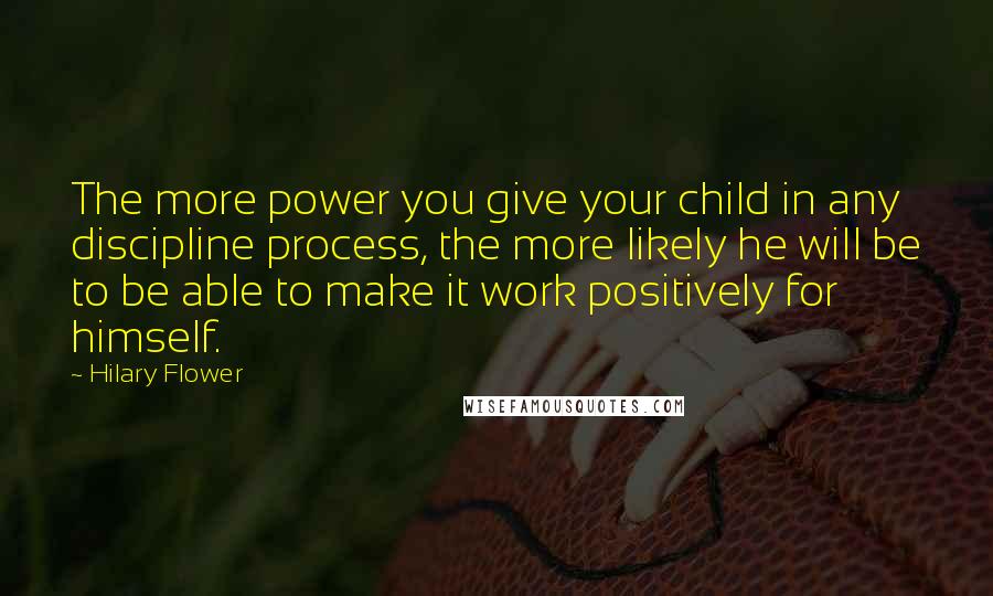 Hilary Flower Quotes: The more power you give your child in any discipline process, the more likely he will be to be able to make it work positively for himself.