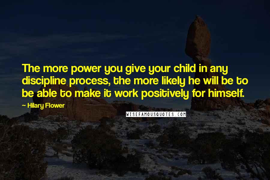 Hilary Flower Quotes: The more power you give your child in any discipline process, the more likely he will be to be able to make it work positively for himself.