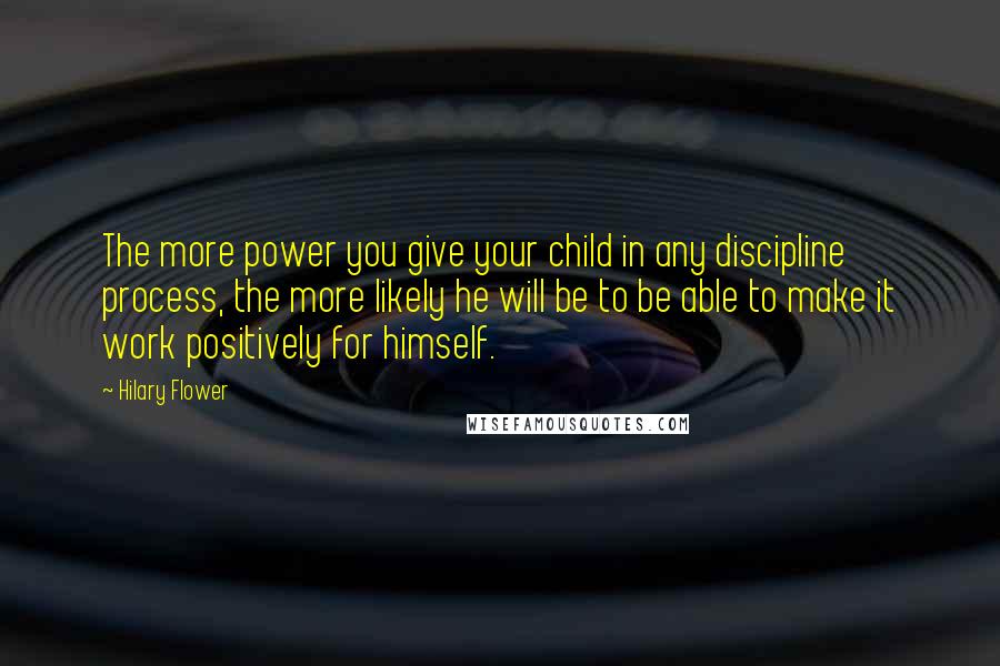 Hilary Flower Quotes: The more power you give your child in any discipline process, the more likely he will be to be able to make it work positively for himself.