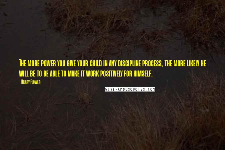 Hilary Flower Quotes: The more power you give your child in any discipline process, the more likely he will be to be able to make it work positively for himself.