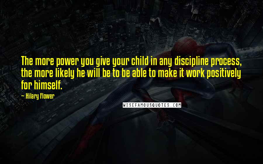 Hilary Flower Quotes: The more power you give your child in any discipline process, the more likely he will be to be able to make it work positively for himself.