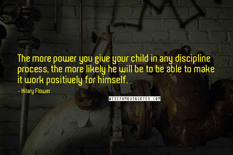 Hilary Flower Quotes: The more power you give your child in any discipline process, the more likely he will be to be able to make it work positively for himself.