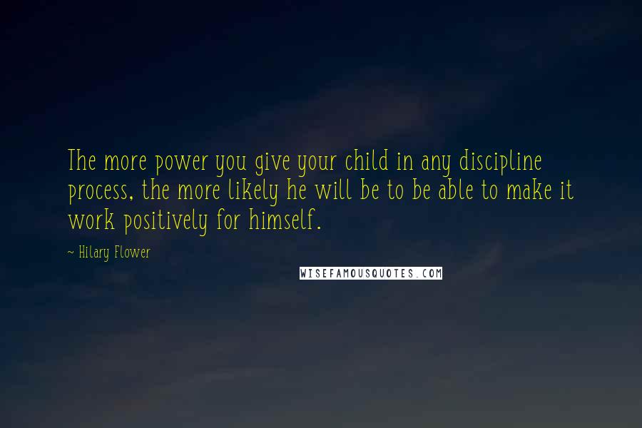 Hilary Flower Quotes: The more power you give your child in any discipline process, the more likely he will be to be able to make it work positively for himself.