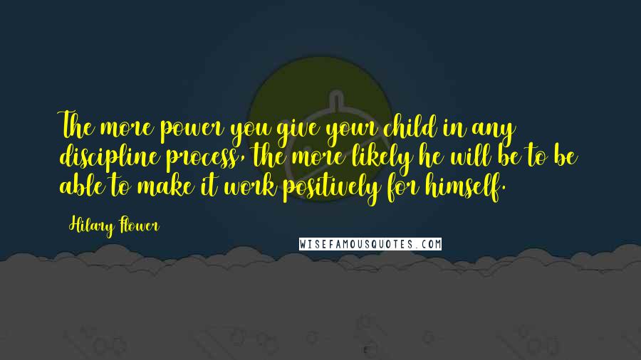 Hilary Flower Quotes: The more power you give your child in any discipline process, the more likely he will be to be able to make it work positively for himself.