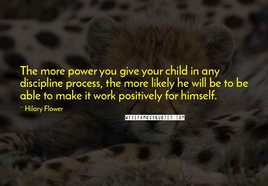 Hilary Flower Quotes: The more power you give your child in any discipline process, the more likely he will be to be able to make it work positively for himself.