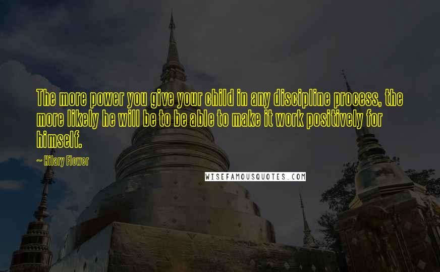 Hilary Flower Quotes: The more power you give your child in any discipline process, the more likely he will be to be able to make it work positively for himself.