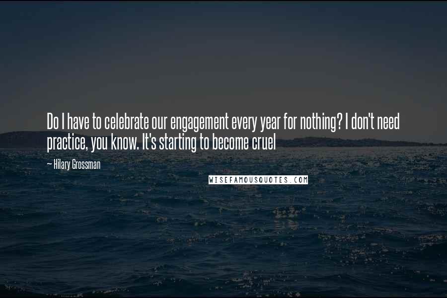 Hilary Grossman Quotes: Do I have to celebrate our engagement every year for nothing? I don't need practice, you know. It's starting to become cruel