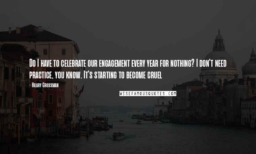 Hilary Grossman Quotes: Do I have to celebrate our engagement every year for nothing? I don't need practice, you know. It's starting to become cruel