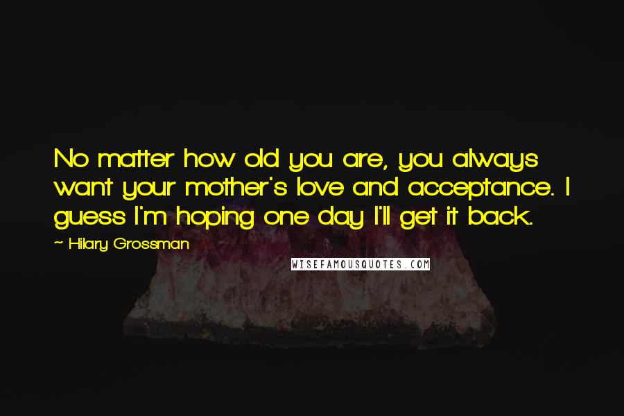 Hilary Grossman Quotes: No matter how old you are, you always want your mother's love and acceptance. I guess I'm hoping one day I'll get it back.