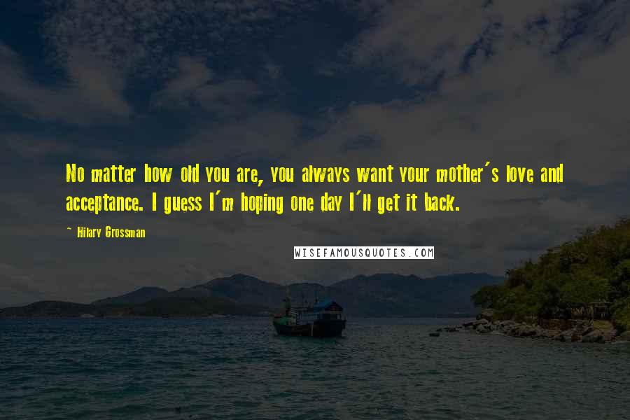 Hilary Grossman Quotes: No matter how old you are, you always want your mother's love and acceptance. I guess I'm hoping one day I'll get it back.