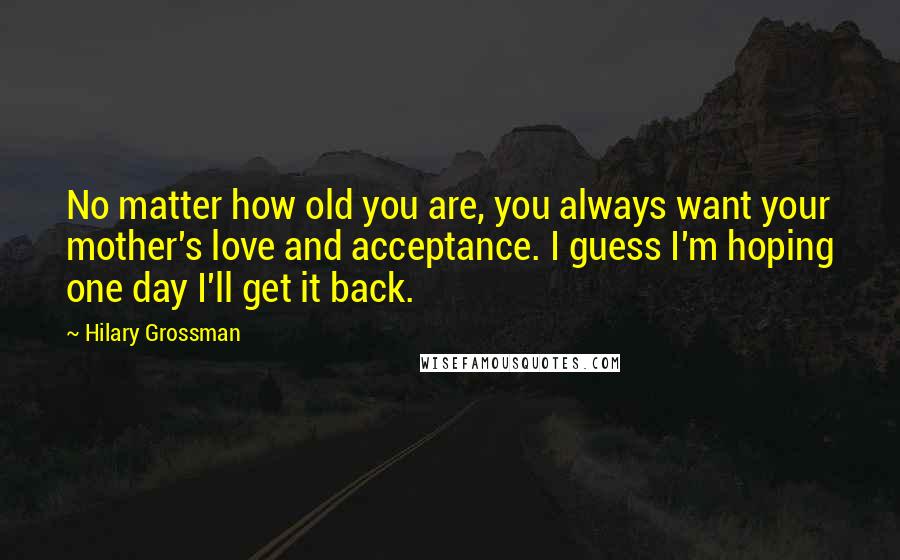 Hilary Grossman Quotes: No matter how old you are, you always want your mother's love and acceptance. I guess I'm hoping one day I'll get it back.