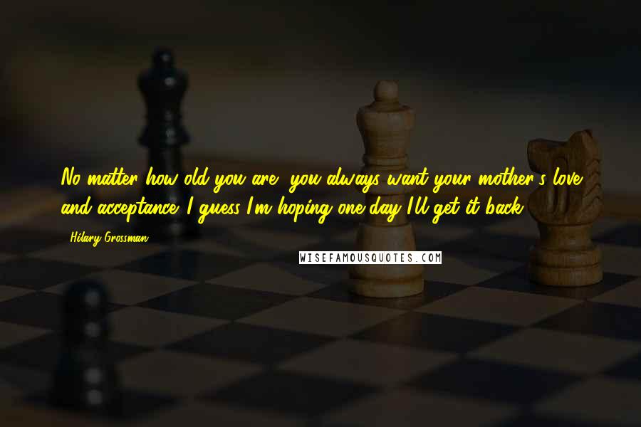 Hilary Grossman Quotes: No matter how old you are, you always want your mother's love and acceptance. I guess I'm hoping one day I'll get it back.