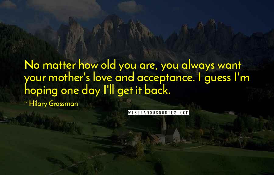 Hilary Grossman Quotes: No matter how old you are, you always want your mother's love and acceptance. I guess I'm hoping one day I'll get it back.