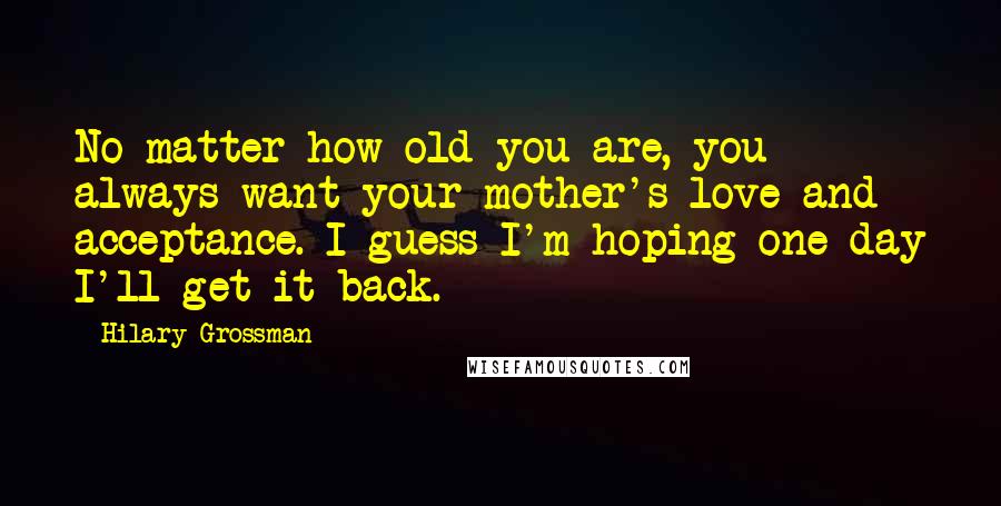 Hilary Grossman Quotes: No matter how old you are, you always want your mother's love and acceptance. I guess I'm hoping one day I'll get it back.