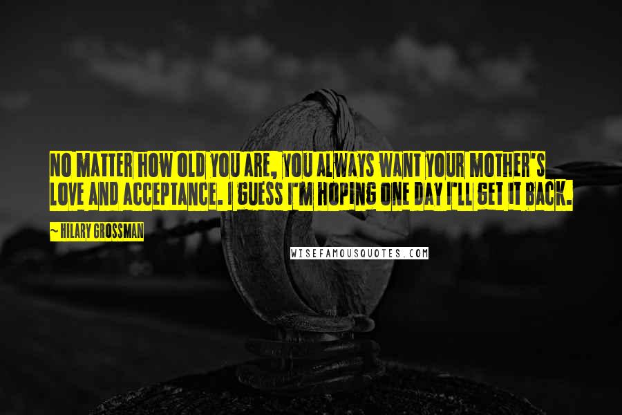 Hilary Grossman Quotes: No matter how old you are, you always want your mother's love and acceptance. I guess I'm hoping one day I'll get it back.