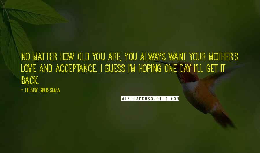 Hilary Grossman Quotes: No matter how old you are, you always want your mother's love and acceptance. I guess I'm hoping one day I'll get it back.