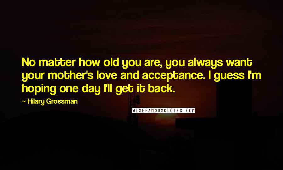 Hilary Grossman Quotes: No matter how old you are, you always want your mother's love and acceptance. I guess I'm hoping one day I'll get it back.