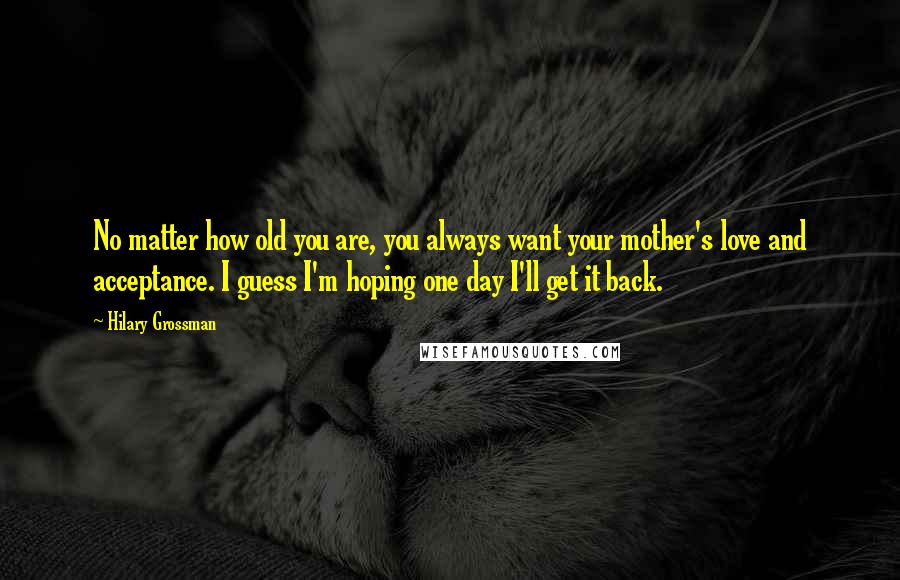 Hilary Grossman Quotes: No matter how old you are, you always want your mother's love and acceptance. I guess I'm hoping one day I'll get it back.