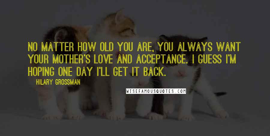 Hilary Grossman Quotes: No matter how old you are, you always want your mother's love and acceptance. I guess I'm hoping one day I'll get it back.