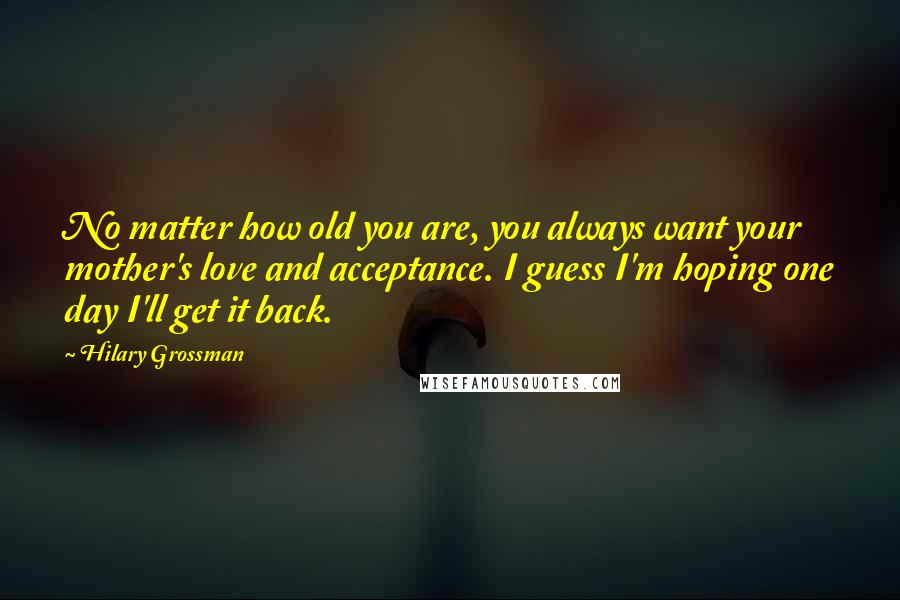 Hilary Grossman Quotes: No matter how old you are, you always want your mother's love and acceptance. I guess I'm hoping one day I'll get it back.