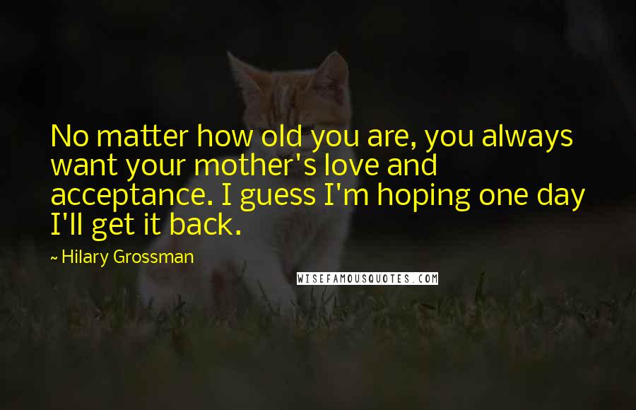 Hilary Grossman Quotes: No matter how old you are, you always want your mother's love and acceptance. I guess I'm hoping one day I'll get it back.