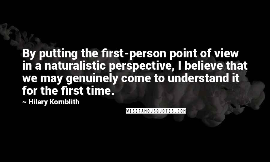 Hilary Kornblith Quotes: By putting the first-person point of view in a naturalistic perspective, I believe that we may genuinely come to understand it for the first time.