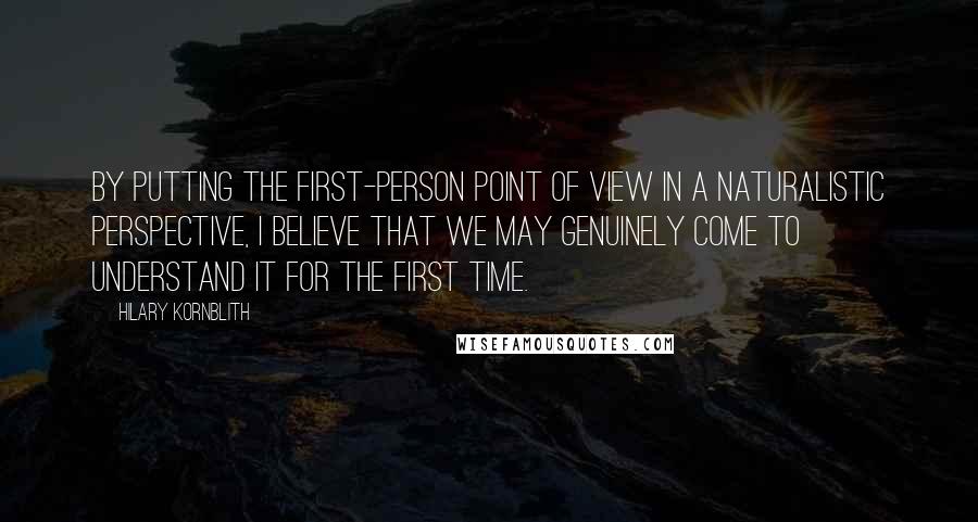 Hilary Kornblith Quotes: By putting the first-person point of view in a naturalistic perspective, I believe that we may genuinely come to understand it for the first time.