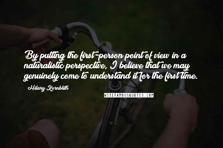 Hilary Kornblith Quotes: By putting the first-person point of view in a naturalistic perspective, I believe that we may genuinely come to understand it for the first time.