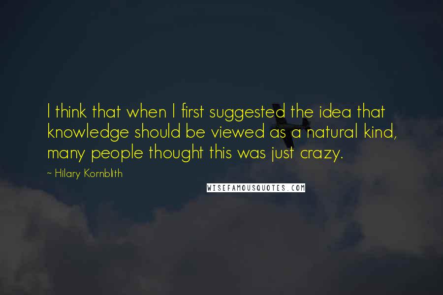 Hilary Kornblith Quotes: I think that when I first suggested the idea that knowledge should be viewed as a natural kind, many people thought this was just crazy.