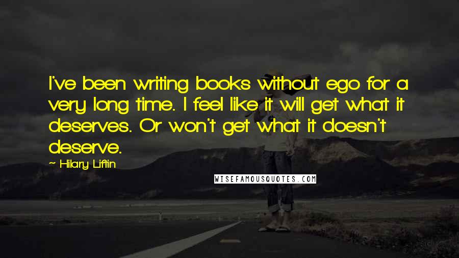 Hilary Liftin Quotes: I've been writing books without ego for a very long time. I feel like it will get what it deserves. Or won't get what it doesn't deserve.