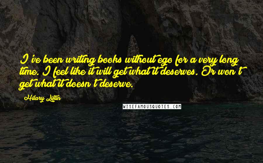 Hilary Liftin Quotes: I've been writing books without ego for a very long time. I feel like it will get what it deserves. Or won't get what it doesn't deserve.