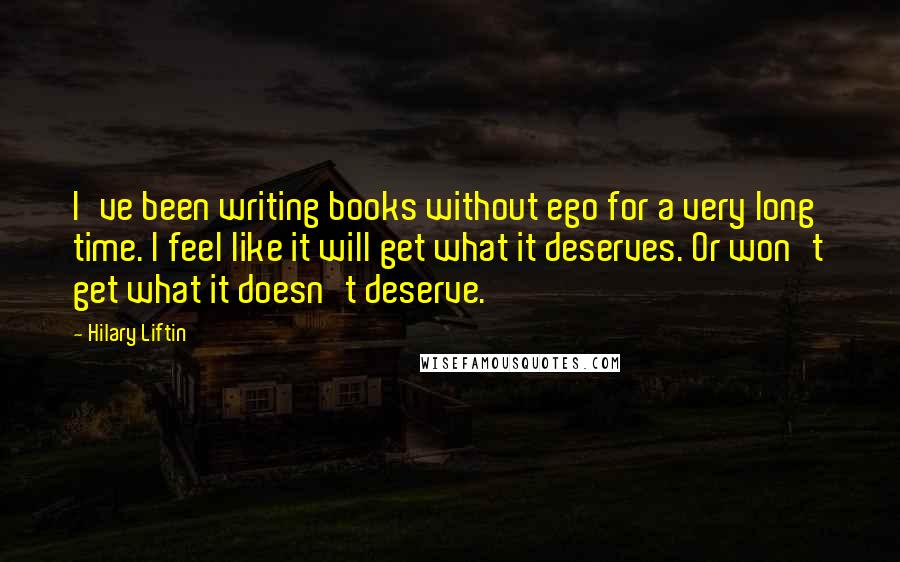 Hilary Liftin Quotes: I've been writing books without ego for a very long time. I feel like it will get what it deserves. Or won't get what it doesn't deserve.