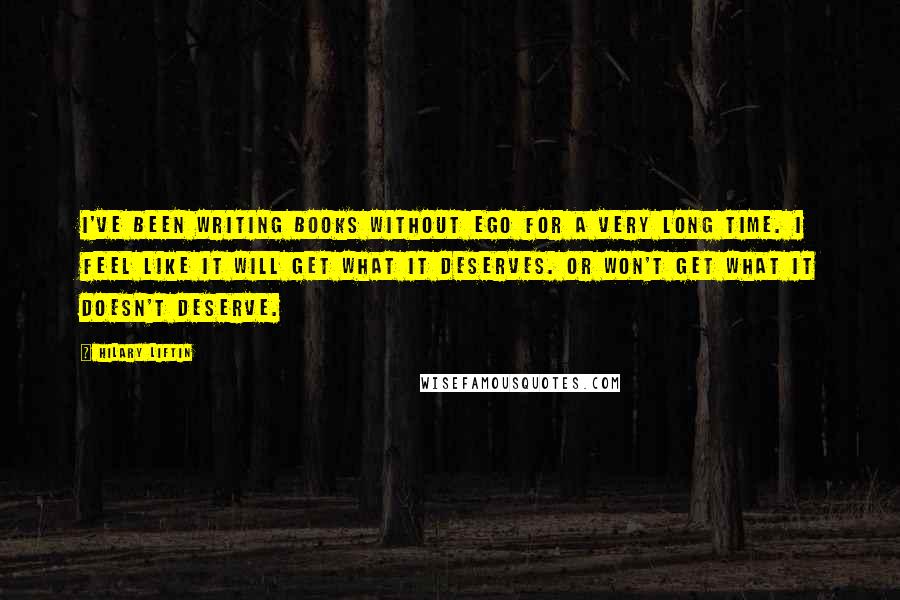 Hilary Liftin Quotes: I've been writing books without ego for a very long time. I feel like it will get what it deserves. Or won't get what it doesn't deserve.