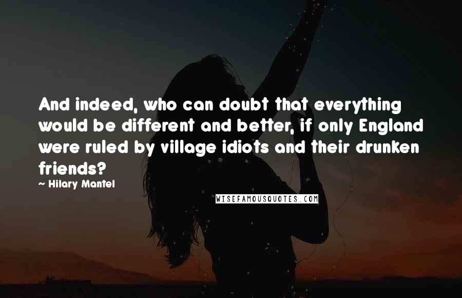 Hilary Mantel Quotes: And indeed, who can doubt that everything would be different and better, if only England were ruled by village idiots and their drunken friends?