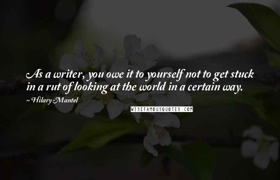 Hilary Mantel Quotes: As a writer, you owe it to yourself not to get stuck in a rut of looking at the world in a certain way.