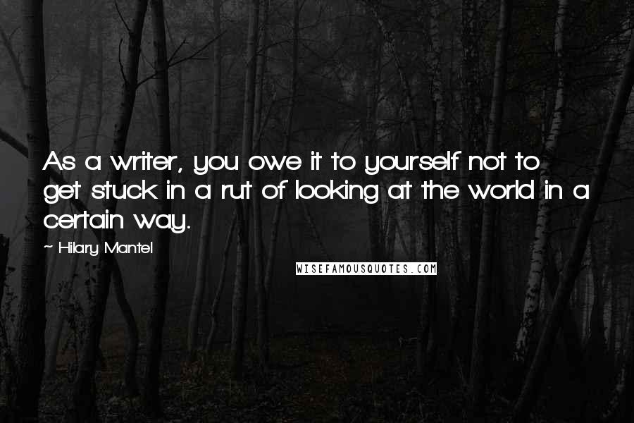 Hilary Mantel Quotes: As a writer, you owe it to yourself not to get stuck in a rut of looking at the world in a certain way.