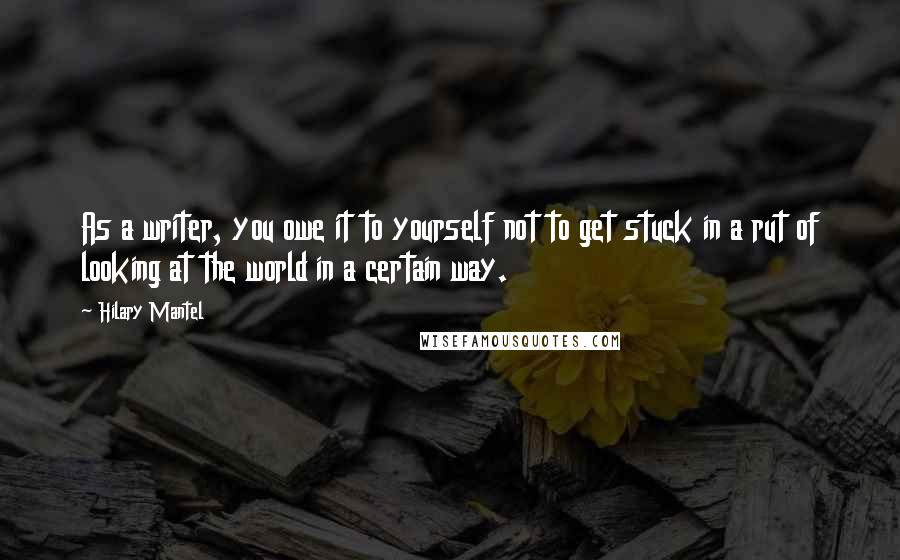 Hilary Mantel Quotes: As a writer, you owe it to yourself not to get stuck in a rut of looking at the world in a certain way.