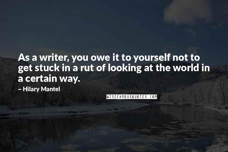 Hilary Mantel Quotes: As a writer, you owe it to yourself not to get stuck in a rut of looking at the world in a certain way.