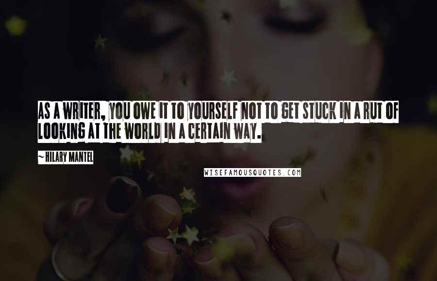 Hilary Mantel Quotes: As a writer, you owe it to yourself not to get stuck in a rut of looking at the world in a certain way.