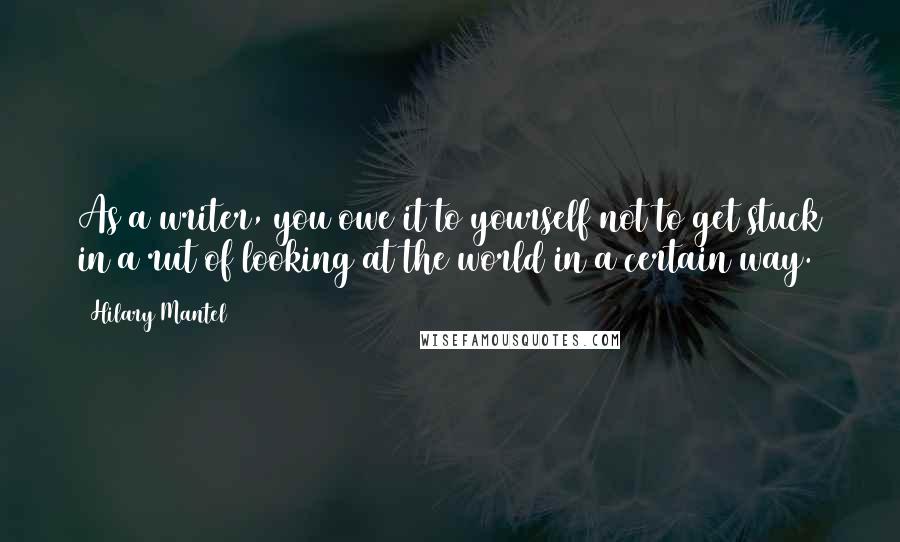 Hilary Mantel Quotes: As a writer, you owe it to yourself not to get stuck in a rut of looking at the world in a certain way.