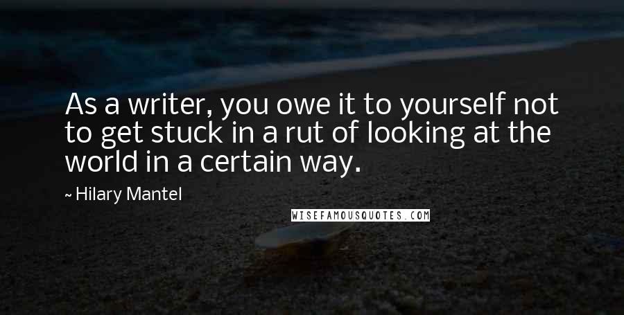 Hilary Mantel Quotes: As a writer, you owe it to yourself not to get stuck in a rut of looking at the world in a certain way.