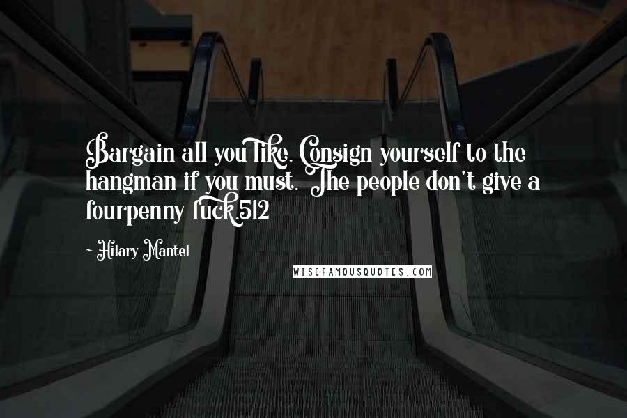 Hilary Mantel Quotes: Bargain all you like. Consign yourself to the hangman if you must. The people don't give a fourpenny fuck.512