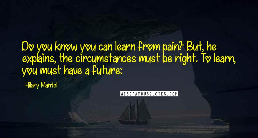 Hilary Mantel Quotes: Do you know you can learn from pain?' But, he explains, the circumstances must be right. To learn, you must have a future: